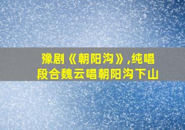 豫剧《朝阳沟》,纯唱段合魏云唱朝阳沟下山