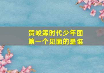 贺峻霖时代少年团第一个见面的是谁