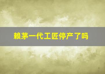 赖茅一代工匠停产了吗