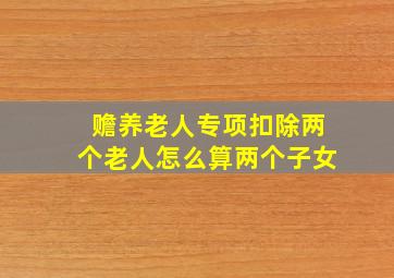 赡养老人专项扣除两个老人怎么算两个子女