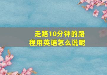 走路10分钟的路程用英语怎么说呢