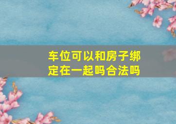 车位可以和房子绑定在一起吗合法吗