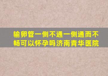 输卵管一侧不通一侧通而不畅可以怀孕吗济南青华医院