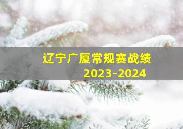 辽宁广厦常规赛战绩2023-2024