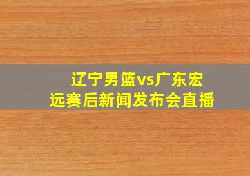 辽宁男篮vs广东宏远赛后新闻发布会直播