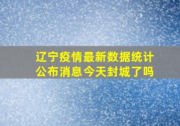 辽宁疫情最新数据统计公布消息今天封城了吗