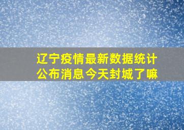 辽宁疫情最新数据统计公布消息今天封城了嘛