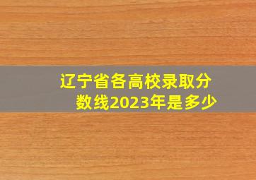 辽宁省各高校录取分数线2023年是多少