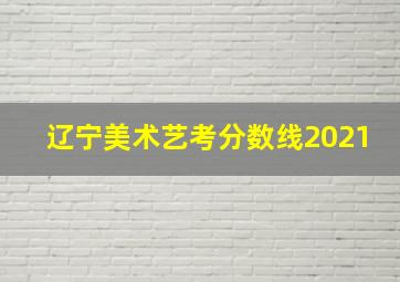 辽宁美术艺考分数线2021