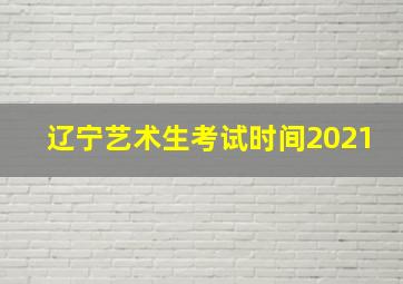 辽宁艺术生考试时间2021