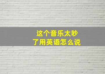 这个音乐太吵了用英语怎么说