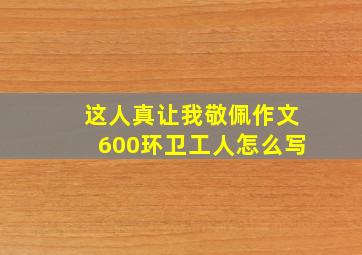 这人真让我敬佩作文600环卫工人怎么写