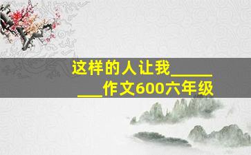 这样的人让我________作文600六年级