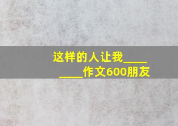 这样的人让我________作文600朋友