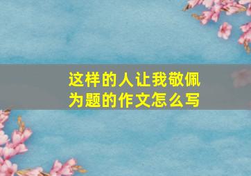 这样的人让我敬佩为题的作文怎么写