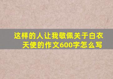 这样的人让我敬佩关于白衣天使的作文600字怎么写