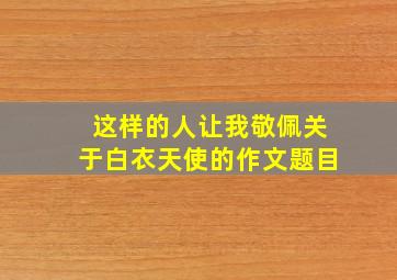 这样的人让我敬佩关于白衣天使的作文题目