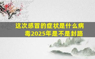 这次感冒的症状是什么病毒2025年是不是封路