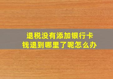 退税没有添加银行卡钱退到哪里了呢怎么办