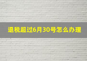 退税超过6月30号怎么办理