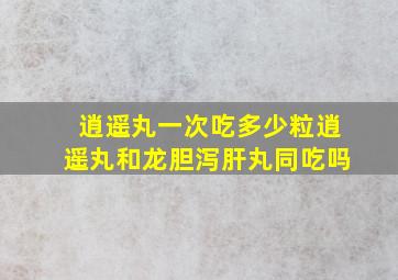 逍遥丸一次吃多少粒逍遥丸和龙胆泻肝丸同吃吗