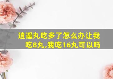 逍遥丸吃多了怎么办让我吃8丸,我吃16丸可以吗