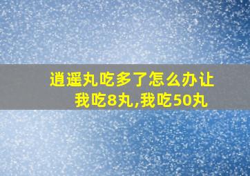 逍遥丸吃多了怎么办让我吃8丸,我吃50丸