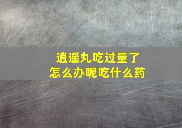 逍遥丸吃过量了怎么办呢吃什么药