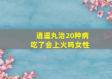 逍遥丸治20种病吃了会上火吗女性