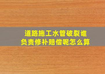 道路施工水管破裂谁负责修补赔偿呢怎么算