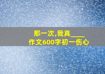 那一次,我真____作文600字初一伤心