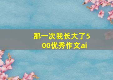 那一次我长大了500优秀作文ai