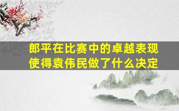 郎平在比赛中的卓越表现使得袁伟民做了什么决定