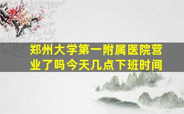 郑州大学第一附属医院营业了吗今天几点下班时间