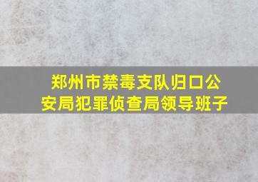 郑州市禁毒支队归口公安局犯罪侦查局领导班子