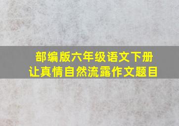 部编版六年级语文下册让真情自然流露作文题目