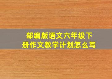 部编版语文六年级下册作文教学计划怎么写