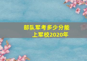 部队军考多少分能上军校2020年