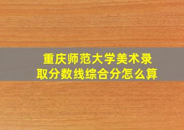 重庆师范大学美术录取分数线综合分怎么算