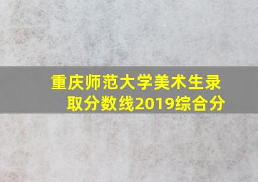 重庆师范大学美术生录取分数线2019综合分