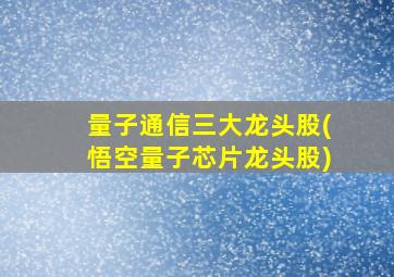 量子通信三大龙头股(悟空量子芯片龙头股)