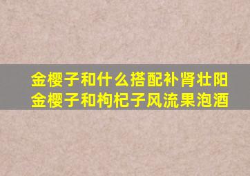 金樱子和什么搭配补肾壮阳金樱子和枸杞子风流果泡酒