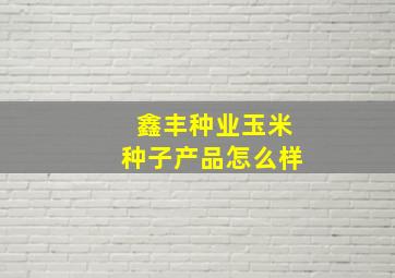 鑫丰种业玉米种子产品怎么样