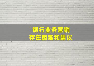 银行业务营销存在困难和建议