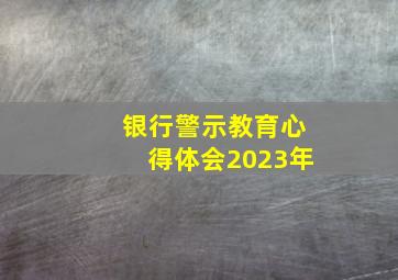 银行警示教育心得体会2023年