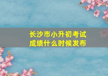 长沙市小升初考试成绩什么时候发布