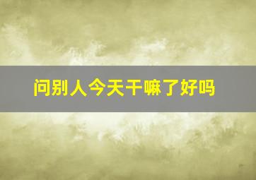 问别人今天干嘛了好吗