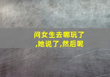 问女生去哪玩了,她说了,然后呢