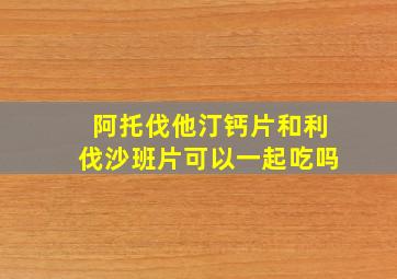 阿托伐他汀钙片和利伐沙班片可以一起吃吗