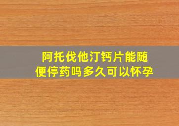 阿托伐他汀钙片能随便停药吗多久可以怀孕